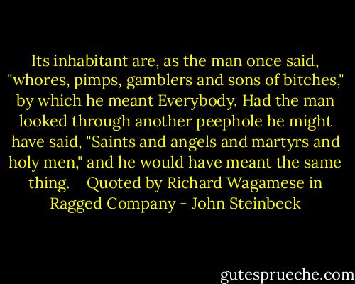 Its inhabitant are, as the man once said, "whores, pimps, gamblers and sons of bitches," by which he meant Everybody. Had the man looked through another peephole he might have said, "Saints and angels and martyrs and holy men," and he would have meant the same thing.<br /><br /><br /><br />Quoted by Richard Wagamese in Ragged Company - John Steinbeck