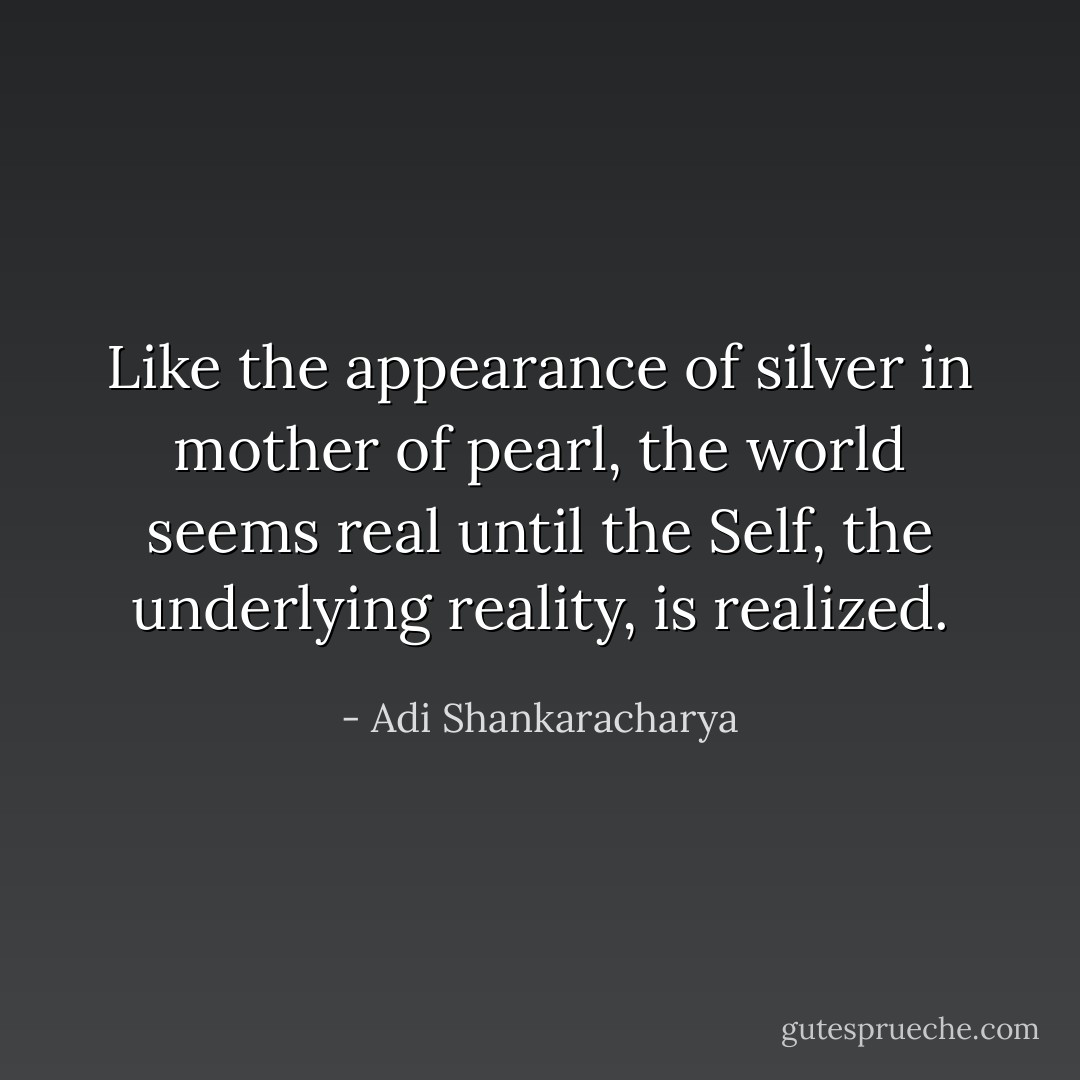 Like the appearance of silver in mother of pearl, the world seems real until the Self, the underlying reality, is realized. - Adi Shankaracharya