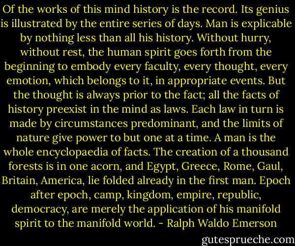 Of the works of this mind history is the record. Its genius is illustrated by the entire series of days. Man is explicable by nothing less than all his history. Without hurry, without rest, the human spirit goes forth from the beginning to embody every faculty, every thought, every emotion, which belongs to it, in appropriate events. But the thought is always prior to the fact; all the facts of history preexist in the mind as laws. Each law in turn is made by circumstances predominant, and the limits of nature give power to but one at a time. A man is the whole encyclopaedia of facts. The creation of a thousand forests is in one acorn, and Egypt, Greece, Rome, Gaul, Britain, America, lie folded already in the first man. Epoch after epoch, camp, kingdom, empire, republic, democracy, are merely the application of his manifold spirit to the manifold world. - Ralph Waldo Emerson