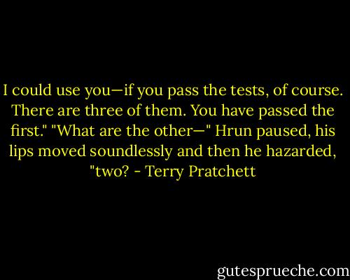 I could use you—if you pass the tests, of course. There are three of them. You have passed the first."<br />"What are the other—" Hrun paused, his lips moved soundlessly and then he hazarded, "two? - Terry Pratchett