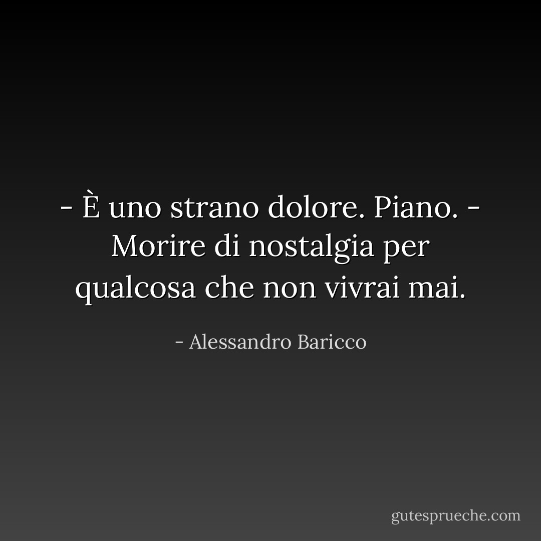 - È uno strano dolore.<br />Piano.<br />- Morire di nostalgia per qualcosa che non vivrai mai. - Alessandro Baricco