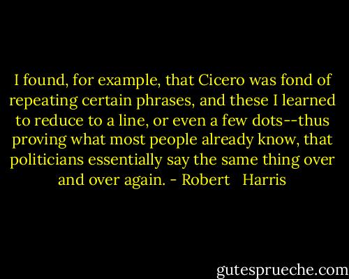 I found, for example, that Cicero was fond of repeating certain phrases, and these I learned to reduce to a line, or even a few dots--thus proving what most people already know, that politicians essentially say the same thing over and over again. - Robert   Harris