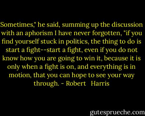 Sometimes," he said, summing up the discussion with an aphorism I have never forgotten, "if you find yourself stuck in politics, the thing to do is start a fight--start a fight, even if you do not know how you are going to win it, because it is only when a fight is on, and everything is in motion, that you can hope to see your way through. - Robert   Harris