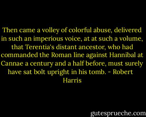 Then came a volley of colorful abuse, delivered in such an imperious voice, at at such a volume, that Terentia's distant ancestor, who had commanded the Roman line against Hannibal at Cannae a century and a half before, must surely have sat bolt upright in his tomb. - Robert   Harris
