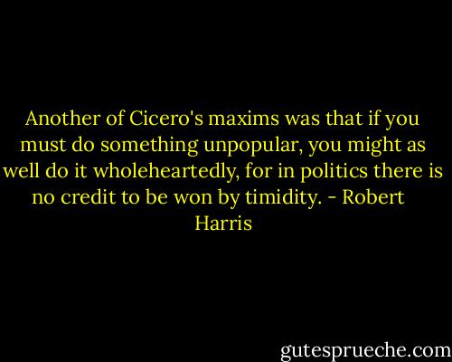 Another of Cicero's maxims was that if you must do something unpopular, you might as well do it wholeheartedly, for in politics there is no credit to be won by timidity. - Robert   Harris