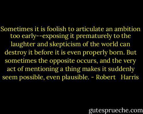 Sometimes it is foolish to articulate an ambition too early--exposing it prematurely to the laughter and skepticism of the world can destroy it before it is even properly born. But sometimes the opposite occurs, and the very act of mentioning a thing makes it suddenly seem possible, even plausible. - Robert   Harris