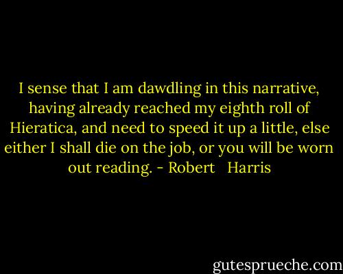 I sense that I am dawdling in this narrative, having already reached my eighth roll of Hieratica, and need to speed it up a little, else either I shall die on the job, or you will be worn out reading. - Robert   Harris