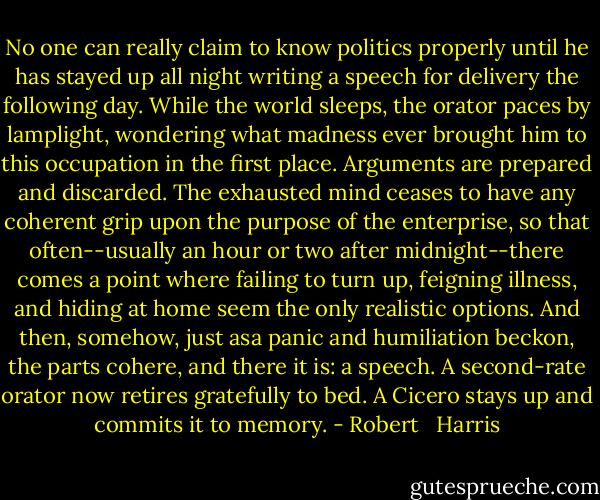 No one can really claim to know politics properly until he has stayed up all night writing a speech for delivery the following day. While the world sleeps, the orator paces by lamplight, wondering what madness ever brought him to this occupation in the first place. Arguments are prepared and discarded. The exhausted mind ceases to have any coherent grip upon the purpose of the enterprise, so that often--usually an hour or two after midnight--there comes a point where failing to turn up, feigning illness, and hiding at home seem the only realistic options. And then, somehow, just asa panic and humiliation beckon, the parts cohere, and there it is: a speech. A second-rate orator now retires gratefully to bed. A Cicero stays up and commits it to memory. - Robert   Harris