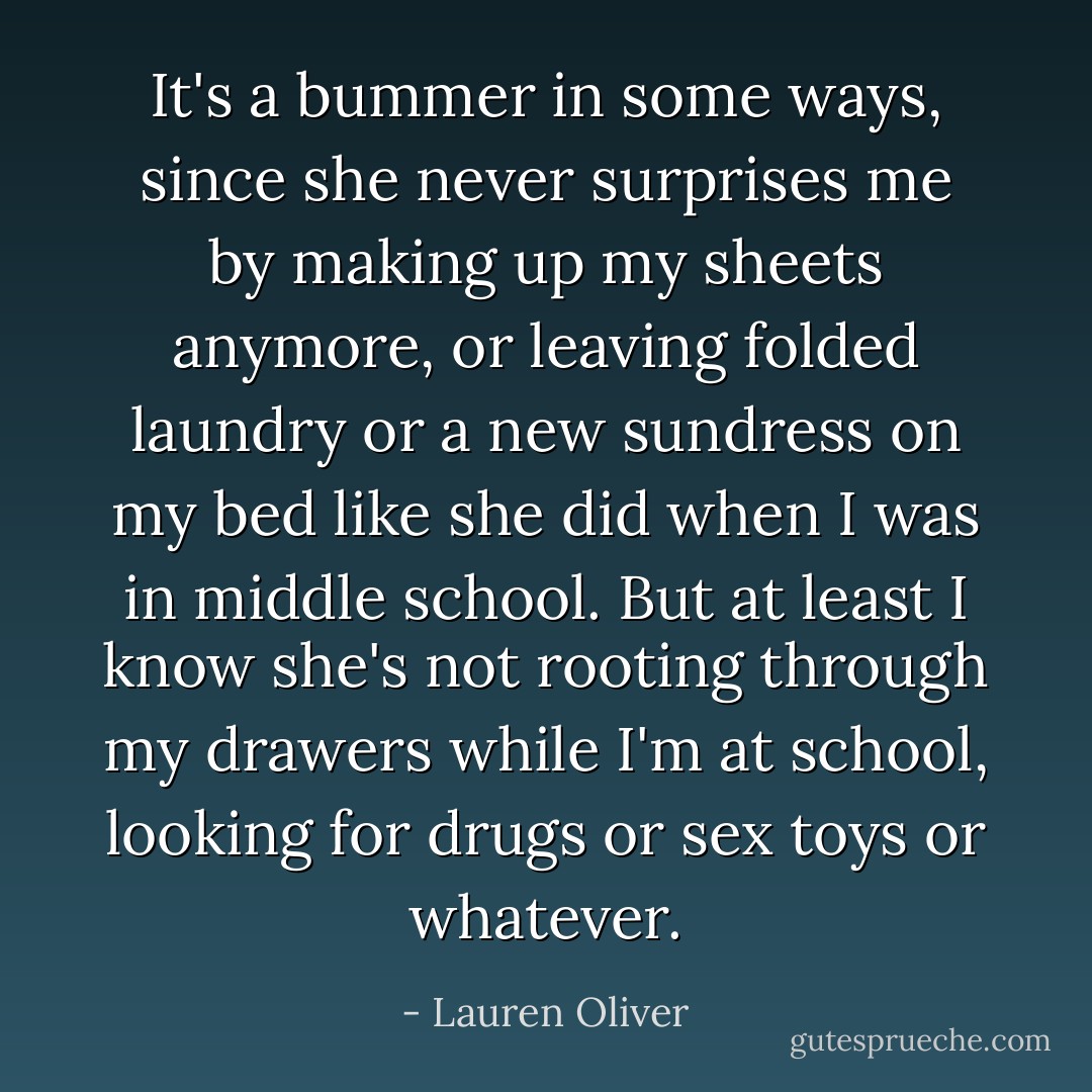 It's a bummer in some ways, since she never surprises me by making up my sheets anymore, or leaving folded laundry or a new sundress on my bed like she did when I was in middle school. But at least I know she's not rooting through my drawers while I'm at school, looking for drugs or sex toys or whatever. - Lauren Oliver