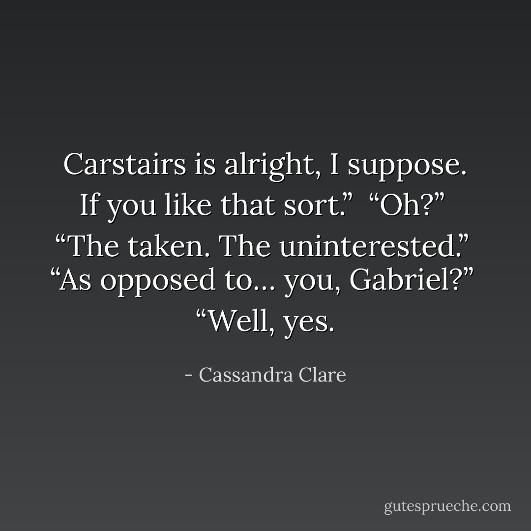 Carstairs is alright, I suppose. If you like that sort.”<br /><br />“Oh?”<br /><br />“The taken. The uninterested.”<br /><br />“As opposed to… you, Gabriel?”<br /><br />“Well, yes. - Cassandra Clare