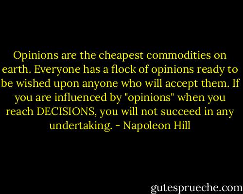 Opinions are the cheapest commodities on earth. Everyone has a flock of opinions ready to be wished upon anyone who will accept them. If you are influenced by "opinions" when you reach DECISIONS, you will not succeed in any undertaking. - Napoleon Hill