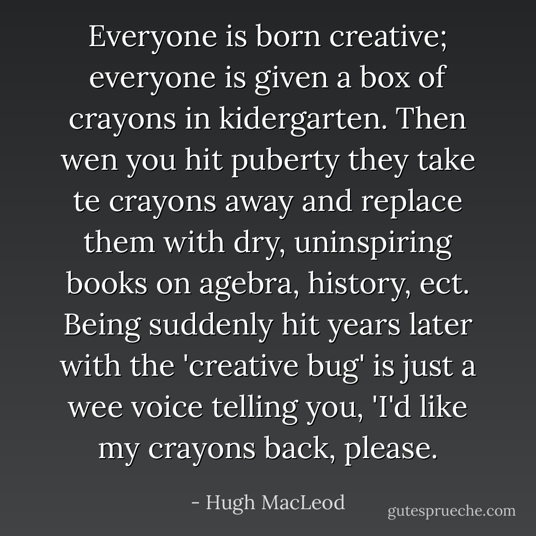 Everyone is born creative; everyone is given a box of crayons in kidergarten. Then wen you hit puberty they take te crayons away and replace them with dry, uninspiring books on agebra, history, ect. Being suddenly hit years later with the 'creative bug' is just a wee voice telling you, 'I'd like my crayons back, please. - Hugh MacLeod