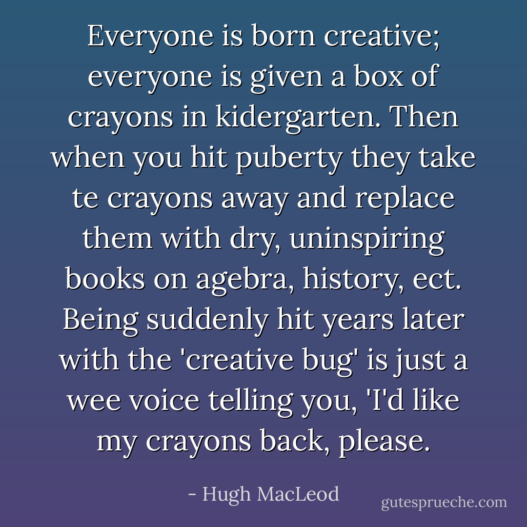 Everyone is born creative; everyone is given a box of crayons in kidergarten. Then when you hit puberty they take te crayons away and replace them with dry, uninspiring books on agebra, history, ect. Being suddenly hit years later with the 'creative bug' is just a wee voice telling you, 'I'd like my crayons back, please. - Hugh MacLeod