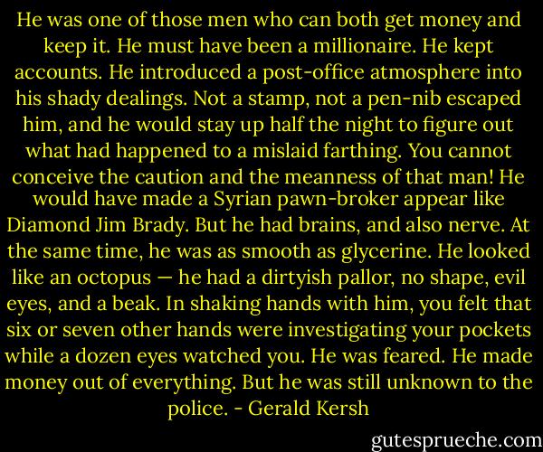 He was one of those men who can both get money and keep it. He must have been a millionaire. He kept accounts. He introduced a post-office atmosphere into his shady dealings. Not a stamp, not a pen-nib escaped him, and he would stay up half the night to figure out what had happened to a mislaid farthing. You cannot conceive the caution and the meanness of that man! He would have made a Syrian pawn-broker appear like Diamond Jim Brady. But he had brains, and also nerve. At the same time, he was as smooth as glycerine. He looked like an octopus — he had a dirtyish pallor, no shape, evil eyes, and a beak. In shaking hands with him, you felt that six or seven other hands were investigating your pockets while a dozen eyes watched you. He was feared. He made money out of everything. But he was still unknown to the police. - Gerald Kersh