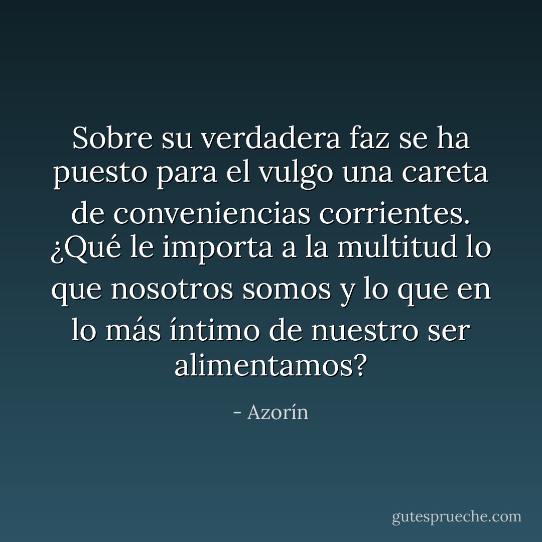 Sobre su verdadera faz se ha puesto para el vulgo una careta de conveniencias corrientes. ¿Qué le importa a la multitud lo que nosotros somos y lo que en lo más íntimo de nuestro ser alimentamos? - Azorín