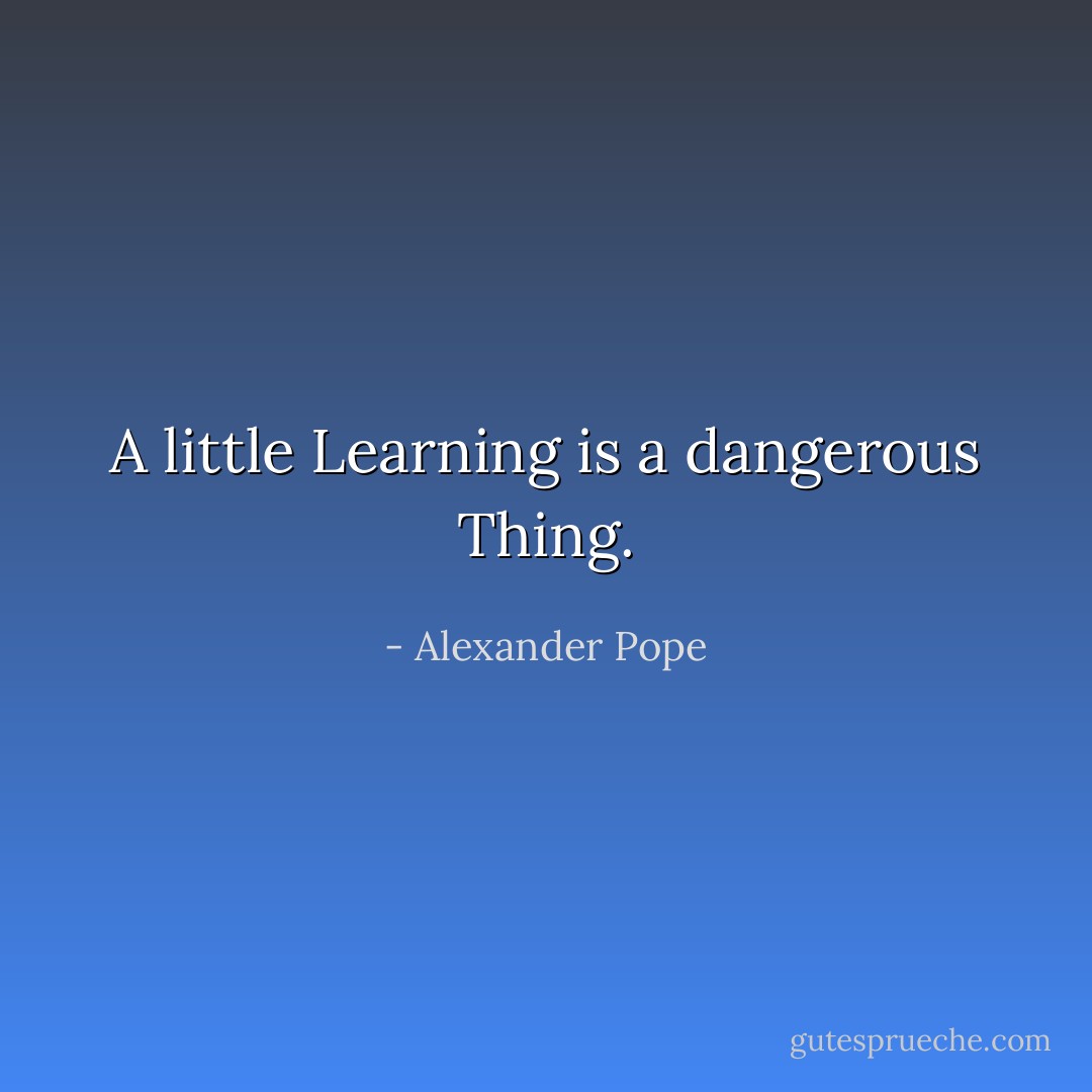 A little Learning is a dangerous Thing. - Alexander Pope