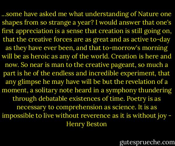 ...some have asked me what understanding of Nature one shapes from so strange a year? I would answer that one's first appreciation is a sense that creation is still going on, that the creative forces are as great and as active to-day as they have ever been, and that to-morrow's morning will be as heroic as any of the world. Creation is here and now. So near is man to the creative pageant, so much a part is he of the endless and incredible experiment, that any glimpse he may have will be but the revelation of a moment, a solitary note heard in a symphony thundering through debatable existences of time. Poetry is as necessary to comprehension as science. It is as impossible to live without reverence as it is without joy - Henry Beston