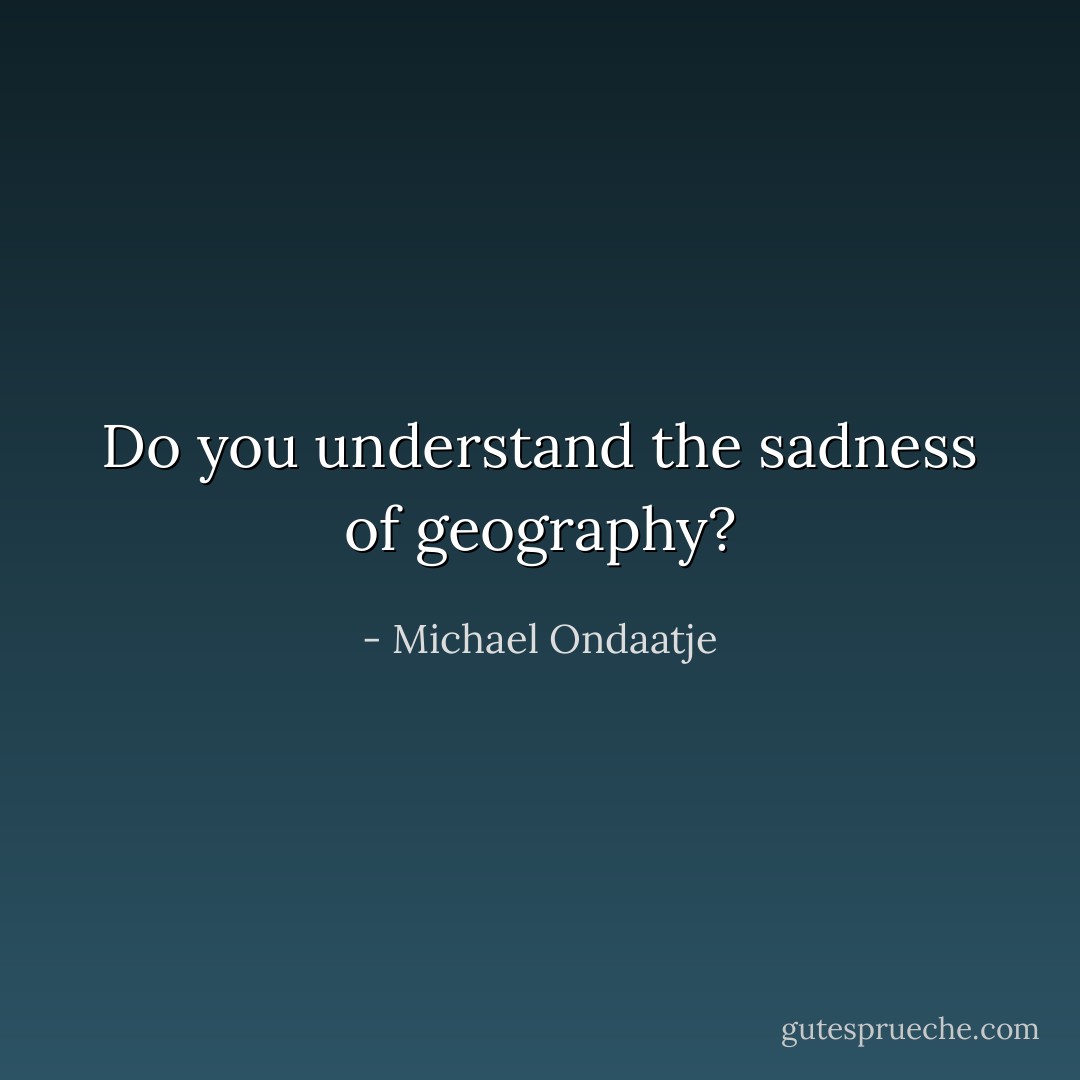 Do you understand the sadness of geography? - Michael Ondaatje