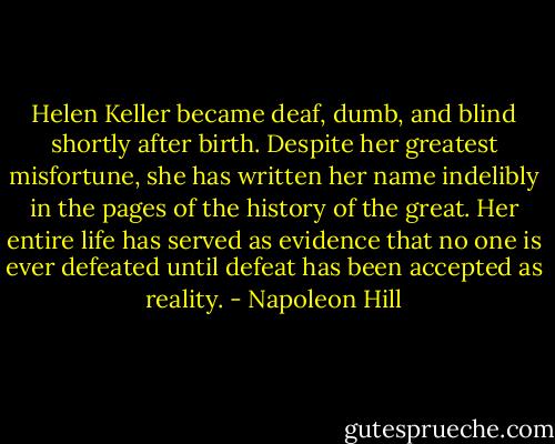 Helen Keller became deaf, dumb, and blind shortly after birth. Despite her greatest misfortune, she has written her name indelibly in the pages of the history of the great. Her entire life has served as evidence that no one is ever defeated until defeat has been accepted as reality. - Napoleon Hill