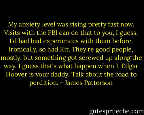 My anxiety level was rising pretty fast now. Visits with the FBI can do that to you, I guess. I'd had bad experiences with them before. Ironically, so had Kit. They're good people, mostly, but something got screwed up along the way. I guess that's what happen when J. Edgar Hoover is your daddy. Talk about the road to perdition. - James Patterson
