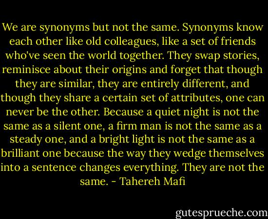 We are synonyms but not the same.<br />Synonyms know each other like old colleagues, like a set of friends who've seen the world together. They swap stories, reminisce about their origins and forget that though they are similar, they are entirely different, and though they share a certain set of attributes, one can never be the other. Because a quiet night is not the same as a silent one, a firm man is not the same as a steady one, and a bright light is not the same as a brilliant one because the way they wedge themselves into a sentence changes everything.<br />They are not the same. - Tahereh Mafi