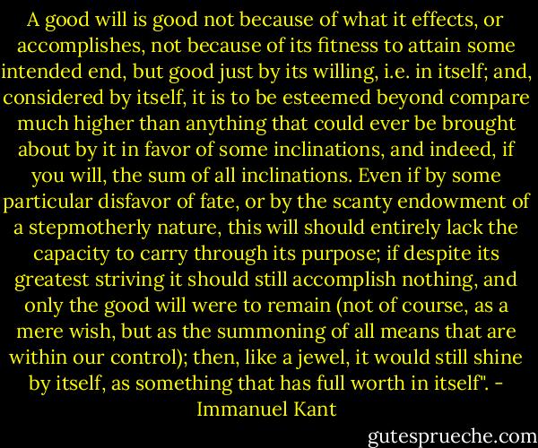A good will is good not because of what it effects, or accomplishes, not because of its fitness to attain some intended end, but good just by its willing, i.e. in itself; and, considered by itself, it is to be esteemed beyond compare much higher than anything that could ever be brought about by it in favor of some inclinations, and indeed, if you will, the sum of all inclinations. Even if by some particular disfavor of fate, or by the scanty endowment of a stepmotherly nature, this will should entirely lack the capacity to carry through its purpose; if despite its greatest striving it should still accomplish nothing, and only the good will were to remain (not of course, as a mere wish, but as the summoning of all means that are within our control); then, like a jewel, it would still shine by itself, as something that has full worth in itself". - Immanuel Kant