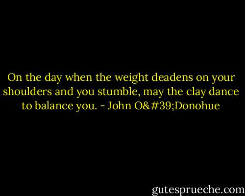 On the day when the weight deadens on your shoulders and you stumble, may the clay dance to balance you. - John O'Donohue