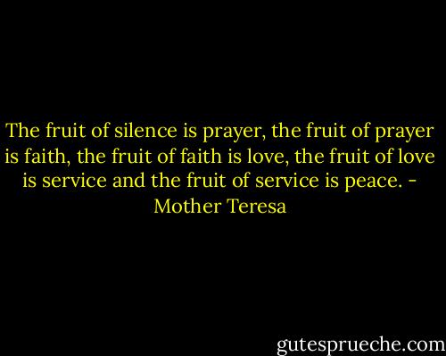 The fruit of silence is prayer, the fruit of prayer is faith, the fruit of faith is love, the fruit of love is service and the fruit of service is peace. - Mother Teresa