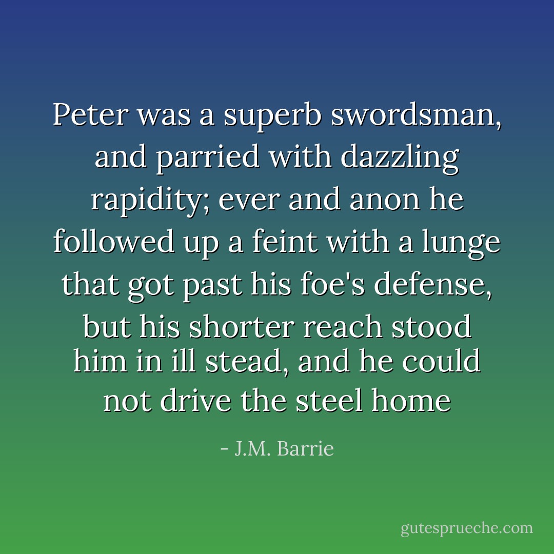 Peter was a superb swordsman, and parried with dazzling rapidity; ever and anon he followed up a feint with a lunge that got past his foe's defense, but his shorter reach stood him in ill stead, and he could not drive the steel home - J.M. Barrie