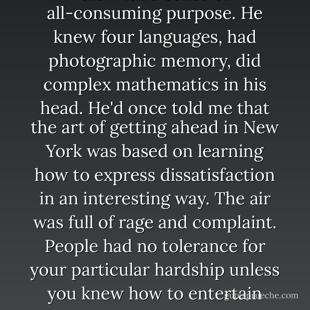 Alfonse invested everything he did with a sense of all-consuming purpose. He knew four languages, had photographic memory, did complex mathematics in his head. He'd once told me that the art of getting ahead in New York was based on learning how to express dissatisfaction in an interesting way. The air was full of rage and complaint. People had no tolerance for your particular hardship unless you knew how to entertain them with it. - Don DeLillo
