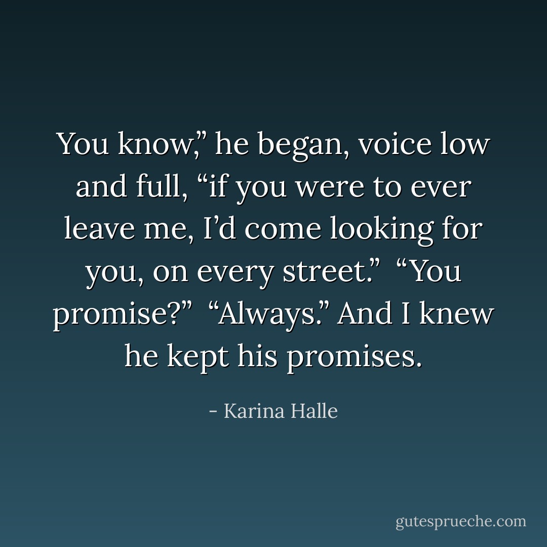 You know,” he began, voice low and full, “if you were to ever leave me, I’d come looking for you, on every street.” <br />“You promise?” <br />“Always.” And I knew he kept his promises. - Karina Halle