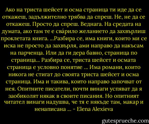 Ако на триста шейсет и осма страница ти иде да се откажеш, задължително трябва да спреш. Не, не да се откажеш. Просто да спреш. Веднага. На средата на думата, ако там те е свáрило желанието да захвърлиш проклетата книга.<br />...Разбира се, има книги, които ми се иска не просто да захвърля, ами направо да накъсам на парченца. Или да ги дера бавно, страница по страница...<br />Разбира се, триста шейсет и осмата страница е условно понятие ... Има романи, които никога не стигат до своята триста шейсет и осма страница. Има и такива, които направо започват от нея. Опитните писатели, почти винаги успяват да я заобиколят някак в своите писания. Но опитният читател винаги надушва, че тя е някъде там, макар и ненаписана ... - Elena Alexieva