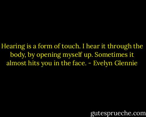 Hearing is a form of touch. I hear it through the body, by opening myself up. Sometimes it almost hits you in the face. - Evelyn Glennie