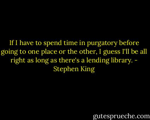 If I have to spend time in purgatory before going to one place or the other, I guess I'll be all right as long as there's a lending library. - Stephen King