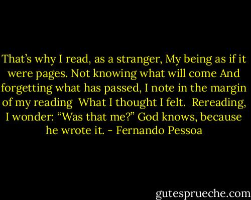 That’s why I read, as a stranger,<br />My being as if it were pages.<br />Not knowing what will come<br />And forgetting what has passed,<br />I note in the margin of my reading <br />What I thought I felt. <br />Rereading, I wonder: “Was that me?”<br />God knows, because he wrote it. - Fernando Pessoa