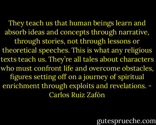 They teach us that human beings learn and absorb ideas and concepts through narrative, through stories, not through lessons or theoretical speeches. This is what any religious texts teach us. They’re all tales about characters who must confront life and overcome obstacles, figures setting off on a journey of spiritual enrichment through exploits and revelations. - Carlos Ruiz Zafón
