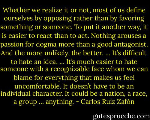 Whether we realize it or not, most of us define ourselves by opposing rather than by favoring something or someone. To put it another way, it is easier to react than to act. Nothing arouses a passion for dogma more than a good antagonist. And the more unlikely, the better. … It’s difficult to hate an idea. … It’s much easier to hate someone with a recognizable face whom we can blame for everything that makes us feel uncomfortable. It doesn’t have to be an individual character. It could be a nation, a race, a group … anything. - Carlos Ruiz Zafón
