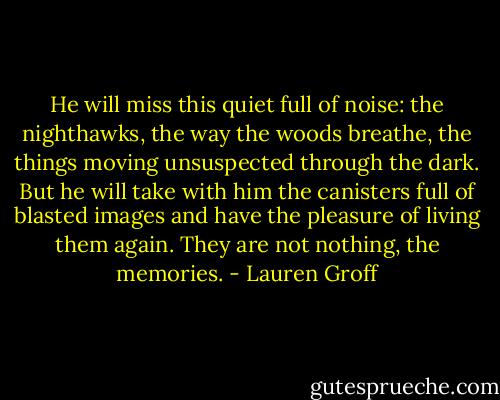 He will miss this quiet full of noise: the nighthawks, the way the woods breathe, the things moving unsuspected through the dark. But he will take with him the canisters full of blasted images and have the pleasure of living them again. They are not nothing, the memories. - Lauren Groff