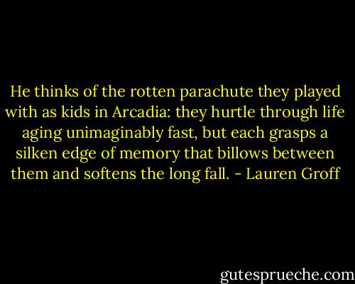 He thinks of the rotten parachute they played with as kids in Arcadia: they hurtle through life aging unimaginably fast, but each grasps a silken edge of memory that billows between them and softens the long fall. - Lauren Groff