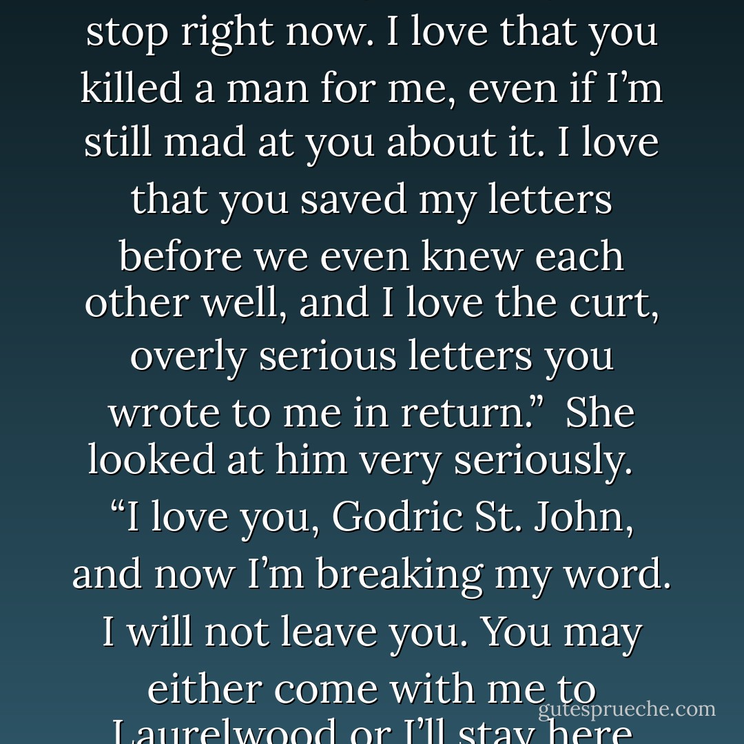 I love you,” she said, speaking clearly so that there might be no confusion. “I love you utterly and completely. I love your elegant hands and the way you smile with only one side of your mouth — when you smile at all — and I love how grave your eyes are. I love that you let me invade your house with nearly my entire family and yours, and never even turned a hair. I love that you made love to me when I asked you, purely for politeness’ sake, and I love that you got mad at me later and made me make love to <i>you</i>. I love that you let Her Grace and her puppies construct a nest out of your shirts in your dressing room. I love that you’ve spent years selflessly saving people in St. Giles — although I want you to stop <i>right now</i>. I love that you killed a man for me, even if I’m still mad at you about it. I love that you saved my letters before we even knew each other well, and I love the curt, overly serious letters you wrote to me in return.”<br /><br />She looked at him very seriously. <br /><br />“I love you, Godric St. John, and now I’m breaking my word. I will not leave you. You may either come with me to Laurelwood or I’ll stay here with you in your musty old house in London and drive you mad with all my talking and relatives and… and exotic sexual positions until you break down and love me back, for I’m warning you that I’m not giving up until you love me and we’re a happy family with dozens of children.”<br /><br />She paused at that point because she’d run out of breath and looked at him.<br /><br />His face had gone still and for a moment her heart sank and she had to fortify herself for a battle.<br /><br />But then his mouth quirked<i> like that</i> and he said, “Exotic sexual positions?”<br /><br />And she knew even before he said anything else that it was all going to be fine—more than fine. It was going to be <i>wonderful</i>. - Elizabeth Hoyt
