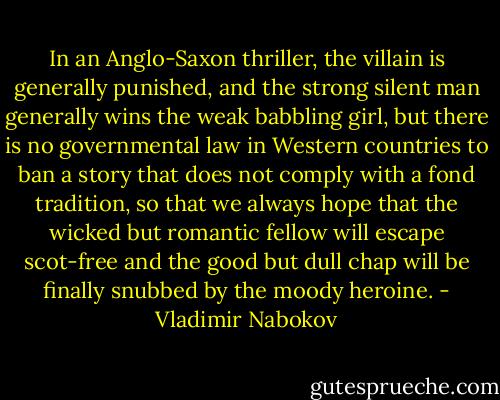 In an Anglo-Saxon thriller, the villain is generally punished, and the strong silent man generally wins the weak babbling girl, but there is no governmental law in Western countries to ban a story that does not comply with a fond tradition, so that we always hope that the wicked but romantic fellow will escape scot-free and the good but dull chap will be finally snubbed by the moody heroine. - Vladimir Nabokov