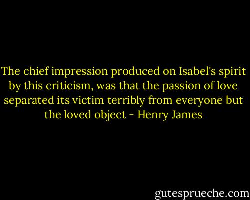 The chief impression produced on Isabel's spirit by this criticism, was that the passion of love separated its victim terribly from everyone but the loved object - Henry James