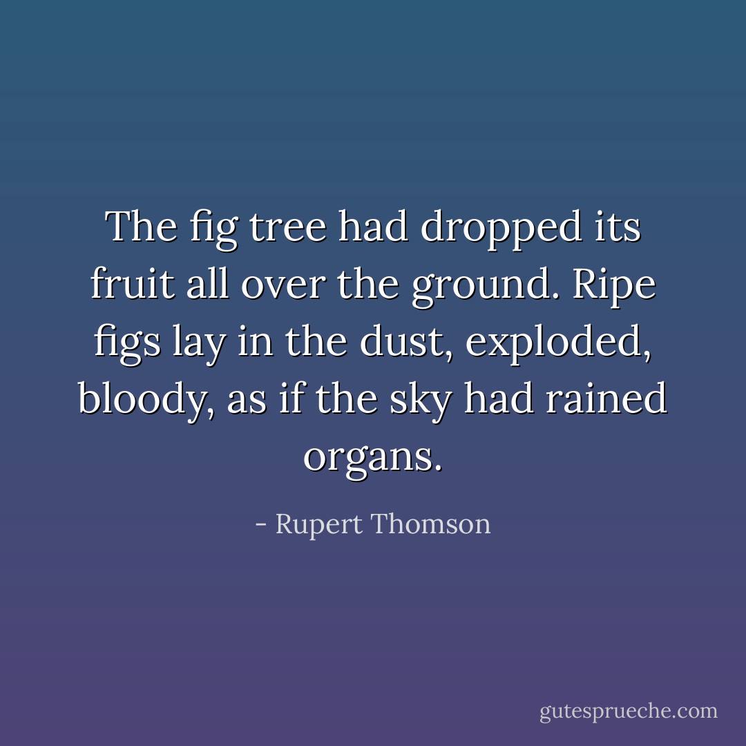 The fig tree had dropped its fruit all over the ground. Ripe figs lay in the dust, exploded, bloody, as if the sky had rained organs. - Rupert Thomson