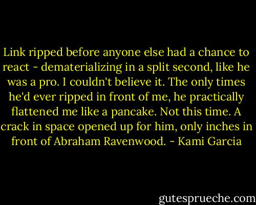 Link ripped before anyone else had a chance to react - dematerializing in a split second, like he was a pro. I couldn't believe it. The only times he'd ever ripped in front of me, he practically flattened me like a pancake.<br />Not this time.<br />A crack in space opened up for him, only inches in front of Abraham Ravenwood. - Kami Garcia
