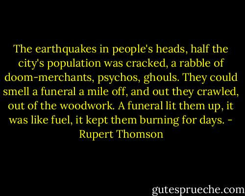The earthquakes in people's heads, half the city's population was cracked, a rabble of doom-merchants, psychos, ghouls. They could smell a funeral a mile off, and out they crawled, out of the woodwork. A funeral lit them up, it was like fuel, it kept them burning for days. - Rupert Thomson