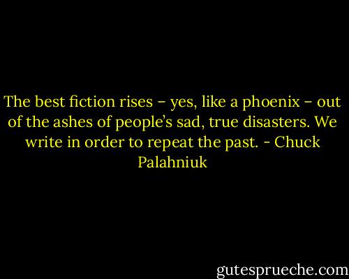 The best fiction rises – yes, like a phoenix – out of the ashes of people’s sad, true disasters. We write in order to repeat the past. - Chuck Palahniuk