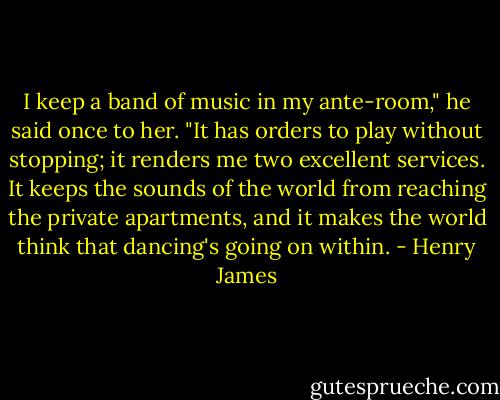 I keep a band of music in my ante-room," he said once to her. "It has orders to play without stopping; it renders me two excellent services. It keeps the sounds of the world from reaching the private apartments, and it makes the world think that dancing's going on within. - Henry James