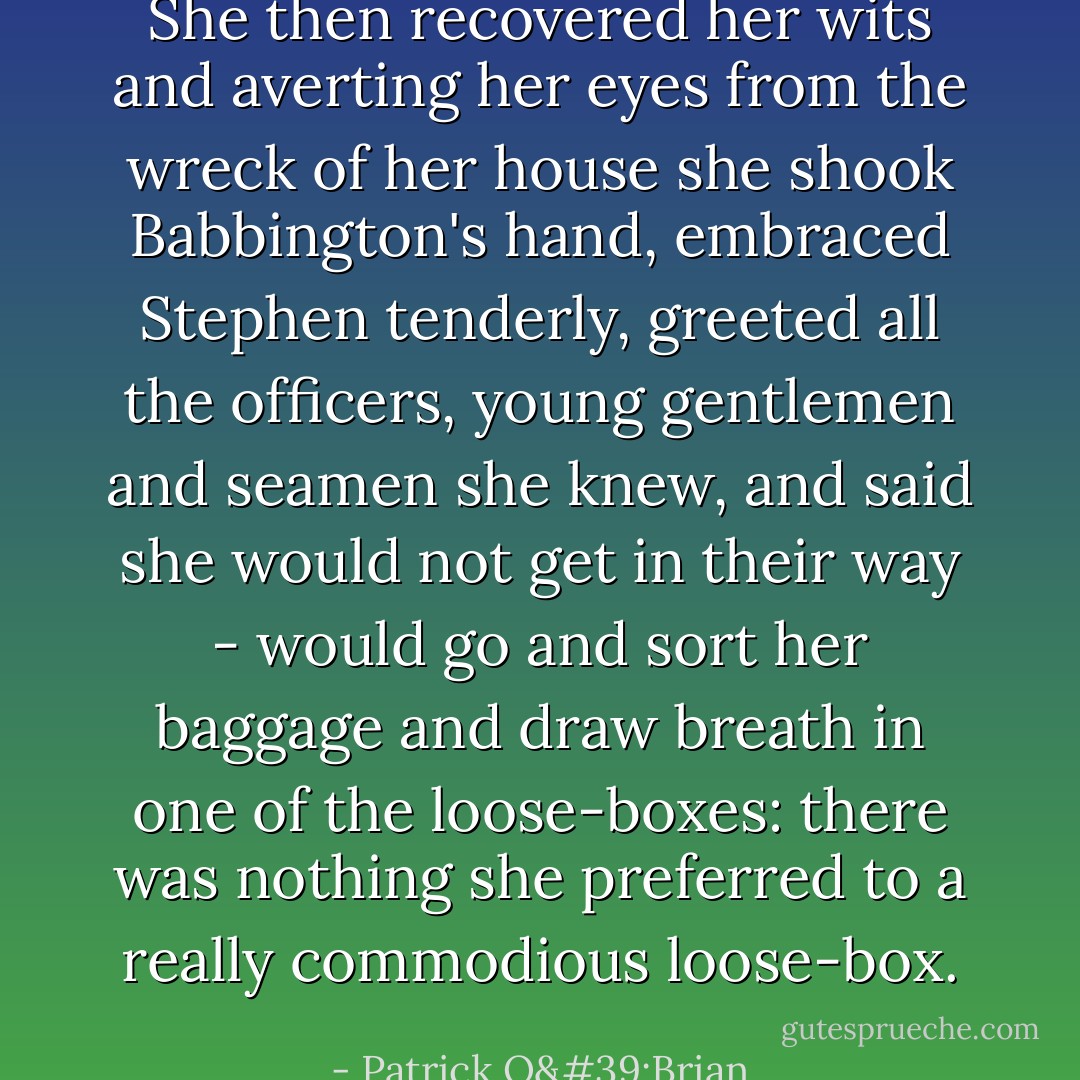She then recovered her wits and averting her eyes from the wreck of her house she shook Babbington's hand, embraced Stephen tenderly, greeted all the officers, young gentlemen and seamen she knew, and said she would not get in their way - would go and sort her baggage and draw breath in one of the loose-boxes: there was nothing she preferred to a really commodious loose-box. - Patrick O'Brian