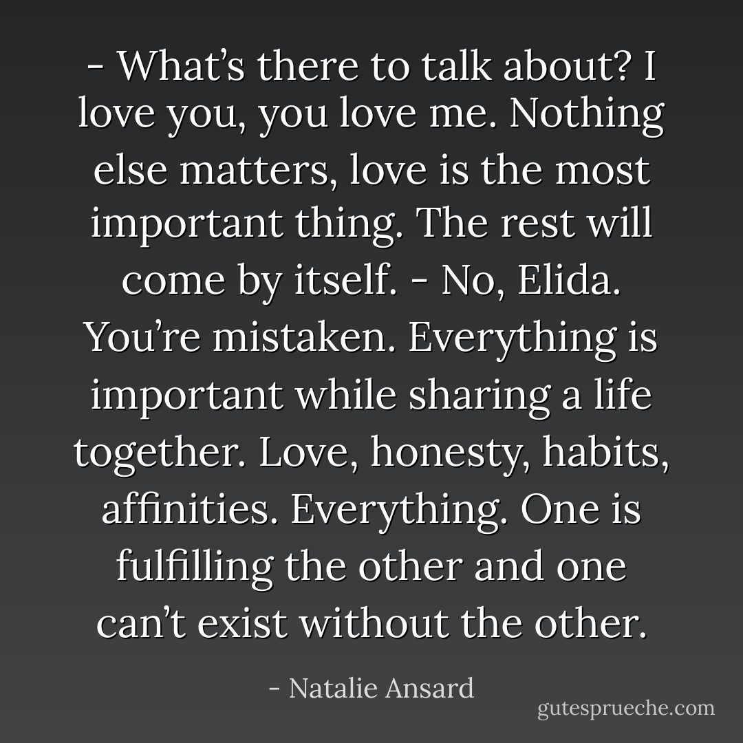 - What’s there to talk about? I love you, you love me. Nothing else matters, love is the most important thing. The rest will come by itself.<br />- No, Elida. You’re mistaken. Everything is important while sharing a life together. Love, honesty, habits, affinities. Everything. One is fulfilling the other and one can’t exist without the other. - Natalie Ansard