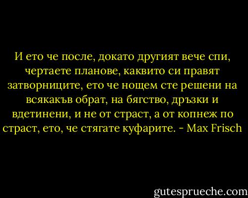 И ето че после, докато другият вече спи, чертаете планове, каквито си правят затворниците, ето че нощем сте решени на всякакъв обрат, на бягство, дръзки и вдетинени, и не от страст, а от копнеж по страст, ето, че стягате куфарите. - Max Frisch